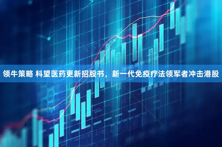 领牛策略 科望医药更新招股书，新一代免疫疗法领军者冲击港股