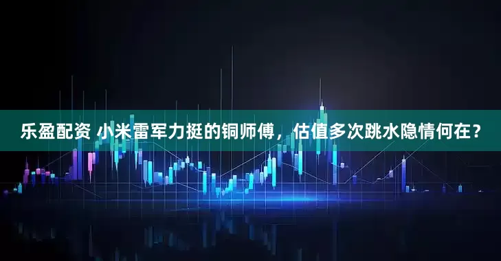 乐盈配资 小米雷军力挺的铜师傅，估值多次跳水隐情何在？