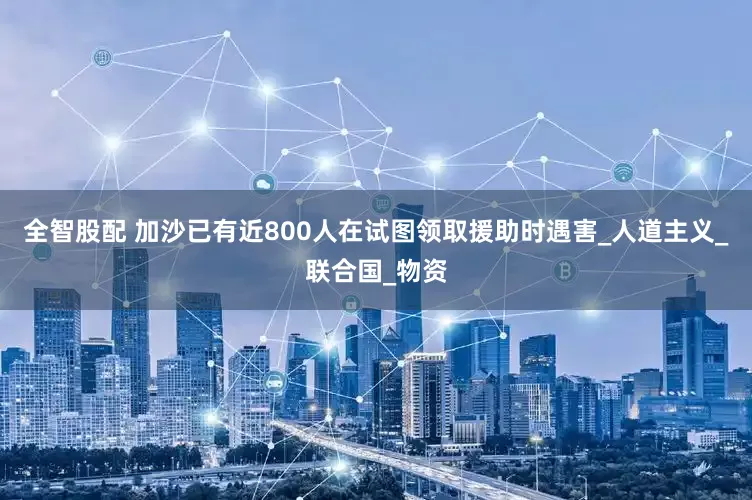 全智股配 加沙已有近800人在试图领取援助时遇害_人道主义_联合国_物资