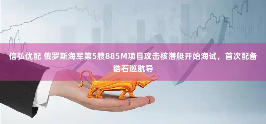信弘优配 俄罗斯海军第5艘885M项目攻击核潜艇开始海试，首次配备锆石巡航导