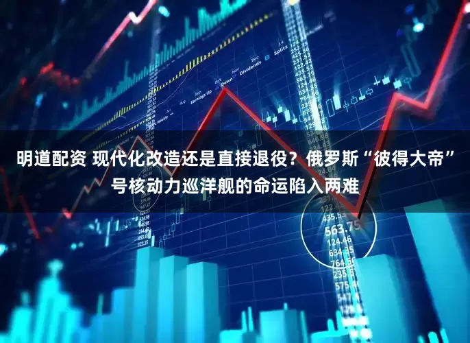 明道配资 现代化改造还是直接退役？俄罗斯“彼得大帝”号核动力巡洋舰的命运陷入两难