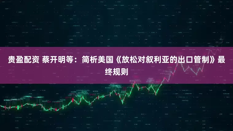 贵盈配资 蔡开明等：简析美国《放松对叙利亚的出口管制》最终规则