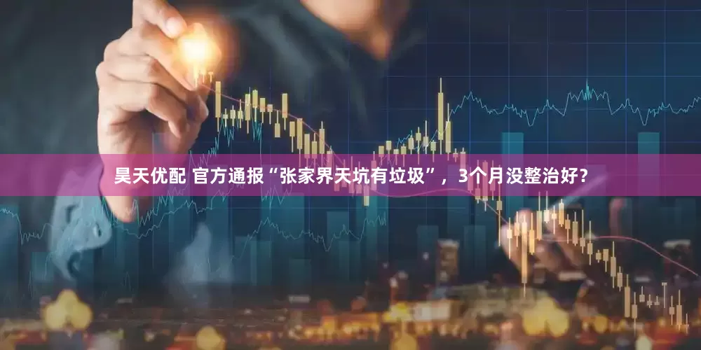 昊天优配 官方通报“张家界天坑有垃圾”，3个月没整治好？
