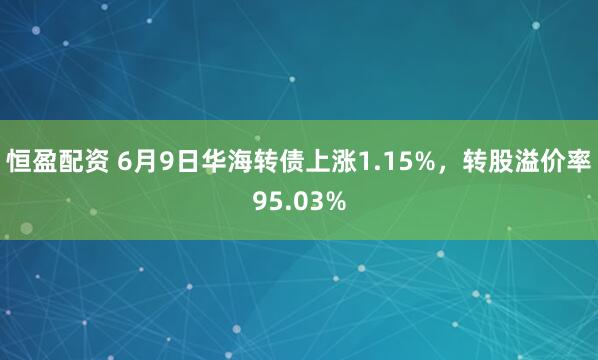 恒盈配资 6月9日华海转债上涨1.15%，转股溢价率95.03%