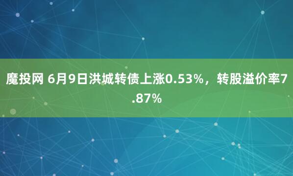 魔投网 6月9日洪城转债上涨0.53%，转股溢价率7.87%