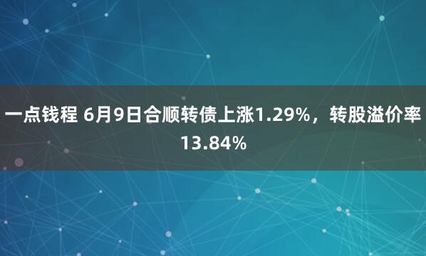 一点钱程 6月9日合顺转债上涨1.29%，转股溢价率13.84%