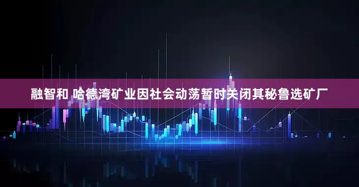 融智和 哈德湾矿业因社会动荡暂时关闭其秘鲁选矿厂
