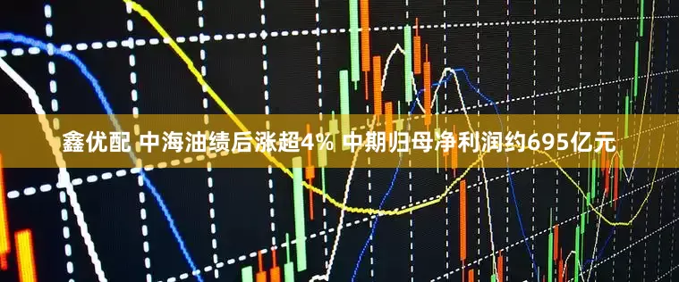 鑫优配 中海油绩后涨超4% 中期归母净利润约695亿元