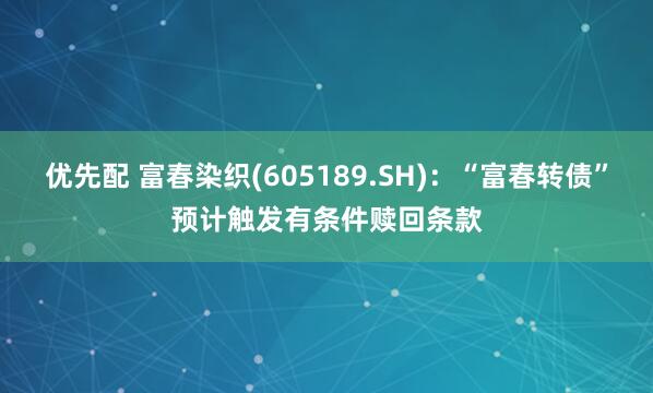 优先配 富春染织(605189.SH)：“富春转债”预计触发有条件赎回条款
