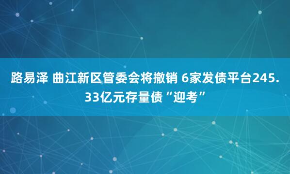 路易泽 曲江新区管委会将撤销 6家发债平台245.33亿元存量债“迎考”