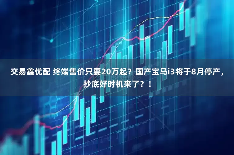 交易鑫优配 终端售价只要20万起？国产宝马i3将于8月停产，抄底好时机来了？！