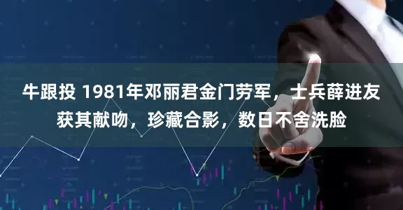 牛跟投 1981年邓丽君金门劳军，士兵薛进友获其献吻，珍藏合影，数日不舍洗脸