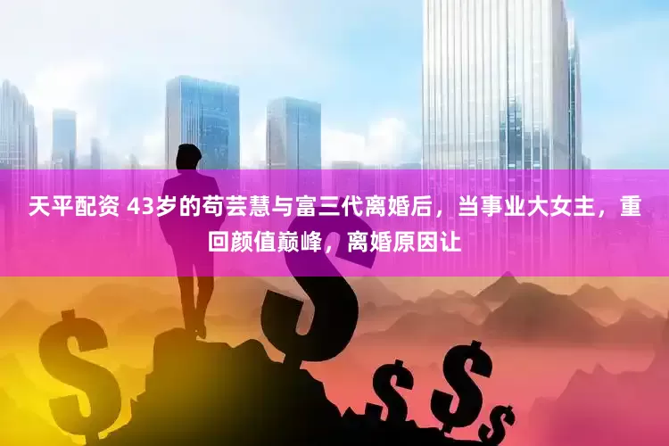 天平配资 43岁的苟芸慧与富三代离婚后，当事业大女主，重回颜值巅峰，离婚原因让