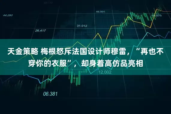 天金策略 梅根怒斥法国设计师穆雷，“再也不穿你的衣服”，却身着高仿品亮相